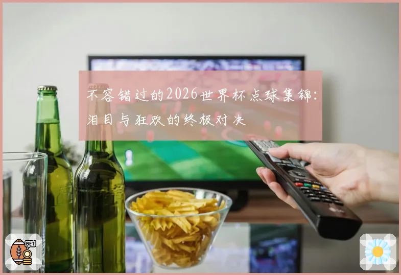 不容错过的2026世界杯点球集锦：泪目与狂欢的终极对决