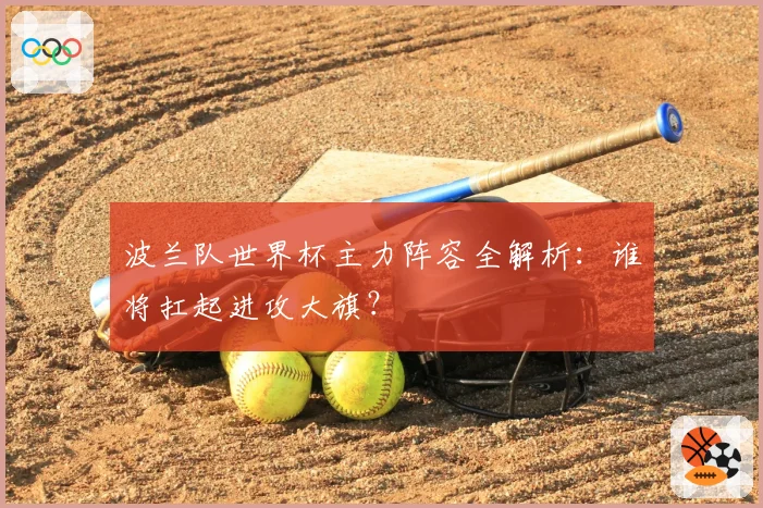 波兰队世界杯主力阵容全解析:谁将扛起进攻大旗?