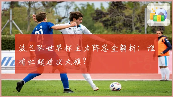波兰队世界杯主力阵容全解析:谁将扛起进攻大旗?