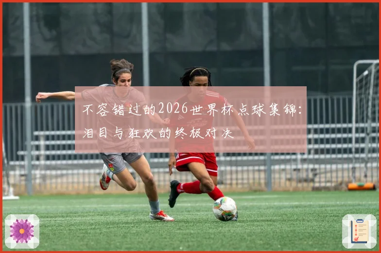 不容错过的2026世界杯点球集锦：泪目与狂欢的终极对决