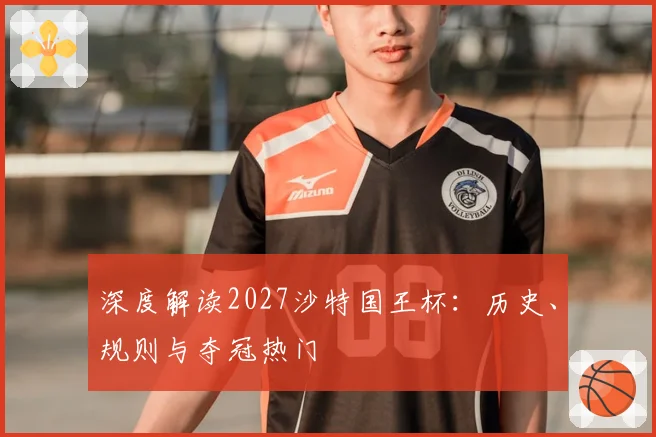 深度解读2027沙特国王杯：历史、规则与夺冠热门
