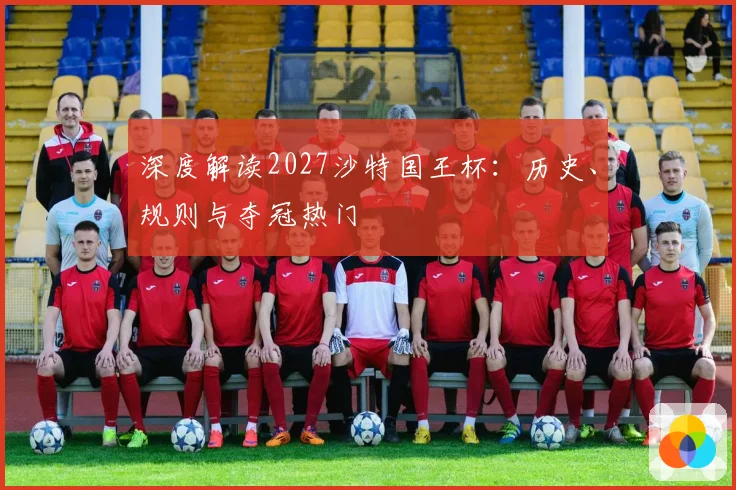 深度解读2027沙特国王杯：历史、规则与夺冠热门