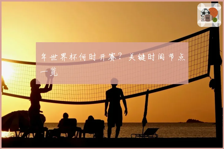 年世界杯何时开赛？关键时间节点一览