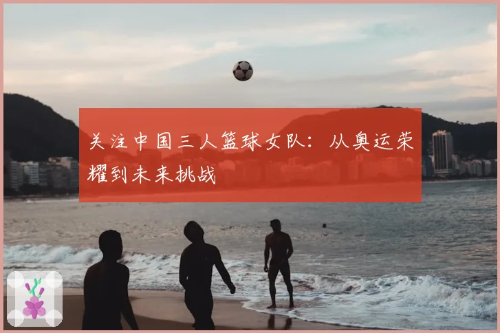 关注中国三人篮球女队:从奥运荣耀到未来挑战