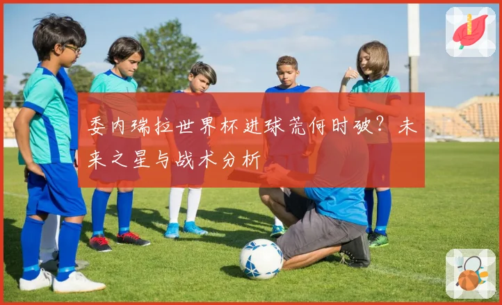 委内瑞拉世界杯进球荒何时破?未来之星与战术分析