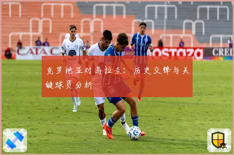克罗地亚对乌拉圭:历史交锋与关键球员分析